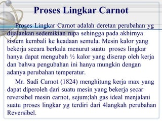 Proses Lingkar Carnot
Proses Lingkar Carnot adalah deretan perubahan yg
dijalankan sedemikian rupa sehingga pada akhirnya
sistem kembali ke keadaan semula. Mesin kalor yang
bekerja secara berkala menurut suatu proses lingkar
hanya dapat mengubah ½ kalor yang diserap oleh kerja
dan bahwa pengubahan ini hanya mungkin dengan
adanya perubahan temperatur.
Mr. Sadi Carnot (1824) menghitung kerja max yang
dapat diperoleh dari suatu mesin yang bekerja secar
reversibel mesin carnot, sejum;lah gas ideal menjalani
suatu proses lingkar yg terdiri dari 4langkah perubahan
Reversibel.

 