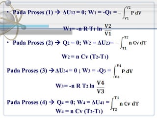 • Pada Proses (1)  ΔU12 = 0; W1 = -Q1 =

W1= -n R T1 ln
• Pada Proses (2)  Q2 = 0; W2 = ΔU23=

W2 = n Cv (T2-T1)
Pada Proses (3) ΔU34 = 0 ; W3 = -Q3 =
W3 = -n R T2 ln
Pada Proses (4)  Q4 = 0; W4 = ΔU41 =
W4 = n Cv (T2-T1)

 