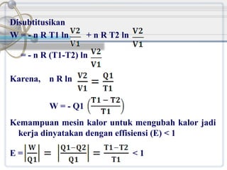 Disubtitusikan
W = - n R T1 ln

+ n R T2 ln

= - n R (T1-T2) ln
Karena, n R ln
W = - Q1
Kemampuan mesin kalor untuk mengubah kalor jadi
kerja dinyatakan dengan effisiensi (E) < 1
E=

<1

 