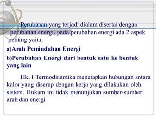 Perubahan yang terjadi dialam disertai dengan
perubahan energi, pada perubahan energi ada 2 aspek
penting yaitu:
a)Arah Pemindahan Energi
b)Perubahan Energi dari bentuk satu ke bentuk
yang lain
Hk. I Termodinamika menetapkan hubungan antara
kalor yang diserap dengan kerja yang dilakukan oleh
sistem. Hukum ini tidak menunjukan sumber-sumber
arah dan energi

 