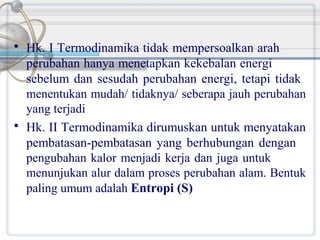 



Hk. I Termodinamika tidak mempersoalkan arah
perubahan hanya menetapkan kekebalan energi
sebelum dan sesudah perubahan energi, tetapi tidak
menentukan mudah/ tidaknya/ seberapa jauh perubahan
yang terjadi
Hk. II Termodinamika dirumuskan untuk menyatakan
pembatasan-pembatasan yang berhubungan dengan
pengubahan kalor menjadi kerja dan juga untuk
menunjukan alur dalam proses perubahan alam. Bentuk
paling umum adalah Entropi (S)

 