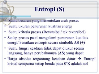 Entropi (S)
•
•
•
•

Suatu besaran yang menentukan arah proses
Suatu ukuran penurunan kualitas energi
Suatu kriteria proses (Reversibel/ tak reversibel)
Setiap proses pasti mengalami penurunan kualitas
energi/ kenaikan entropi/ secara simbolik ΔS (+)
• Suatu fungsi keadaan tidak dapat diukur secara
langsung, hanya perubahannya (ΔS) yang dapat
• Harga absolut tergantung keadaan datar  Entropi
kristal sempurna setiap benda pada 0ºK adalah nol

 