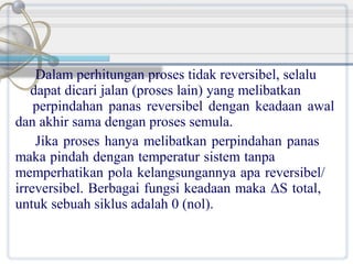 Dalam perhitungan proses tidak reversibel, selalu
dapat dicari jalan (proses lain) yang melibatkan
perpindahan panas reversibel dengan keadaan awal
dan akhir sama dengan proses semula.
Jika proses hanya melibatkan perpindahan panas
maka pindah dengan temperatur sistem tanpa
memperhatikan pola kelangsungannya apa reversibel/
irreversibel. Berbagai fungsi keadaan maka ΔS total,
untuk sebuah siklus adalah 0 (nol).

 