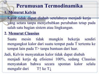 Perumusan Termodinamika
1. Menurut Kelvin
Kalor tidak dapat diubah setelahnya menjadi kerja
yang setara tanpa menyebabkan perubahan tetap pada
salah satu bagian sistem atau lingkungan.
2. Menurut Clausius
Suatu mesin tidak mungkin bekerja sendiri
mengangkut kalor dari suatu tempat pada T tertentu ke
tempat lain pada T> tanpa bantuan dari luar.
Jadi, Kelvin menyatakan kalor tidak dapat diubah
menjadi kerja dg efisiensi 100%, sedang Clausius
menyatakan bahwa secara spontan kalor selalu
mengalir dari
T↑ ke T↓

 