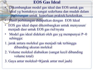 EOS Gas Ideal
Dikembangkan model gas ideal dan EOS untuk gas
ideal yg bentuknya sangat sederhana dan mudah dalam
perhitungan untuk keperluan praktek/keteknikan.
 Hasil perhitungan didapatkan dengan EOS Ideal
 EOS gas ideal dapat dikembangkan untuk menyusun/
menjadi dasr untuk EOS gas riel/nyata
 Model gas ideal didekati oleh gas yg mempunyai P~0
sehingga:
1. jarak antara molekul gas menjadi tak terhingga
dibanding ukuran molekul
2. Volume molekul diabaikan (sangat kecil dibanding
volume total)
3. Gaya antar molekul=0(jarak antar mol jauh)


 