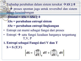 • Terhadap perubahan dalam sistem tersekat ΔS ≥ 0
• >  proses spontan juga untuk reversibel dan sistem

dalam keseimbangan
ΔStotal = ΔSs + ΔSe ≥ 0
ΔSs = perubahan entropi sistem
ΔSe = perubahan entropi lingkungan
• Entropi zat murni sebagai fungsi dari proses
• Entropi  satu fungsi keadaan harganya tergantung
T,V, P
1. Entropi sebagai Fungsi dari V dan T
S = S (T,V)

 