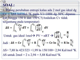 SOAL:
1. Hitung perubahan entropi kalau ada 2 mol gas ideal dg

Cv = 7,88 kal/mol ºK pada V1=100lt dg 50ºC dipanas
kan hingga 150 lt dan 150ºC?(Andaikan Cv tidak
tergantung pada temperatur)

Untuk gas ideal 1mol PV = nRT 
Jadi :
ΔS= 7,88 ln 423/323 +1,99 ln 150/100= 2,94 Kal/mol ºK
ΔS untuk 2mol = 2 x 2,94 = 5,88 Kal/mol ºK

 