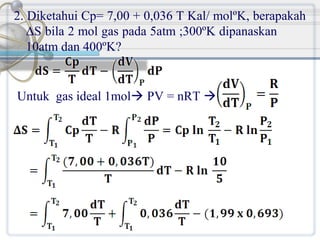 2. Diketahui Cp= 7,00 + 0,036 T Kal/ molºK, berapakah
ΔS bila 2 mol gas pada 5atm ;300ºK dipanaskan
10atm dan 400ºK?

Untuk gas ideal 1mol PV = nRT 

 