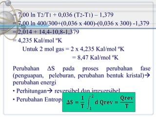 = 7,00 ln T2/T1 + 0,036 (T2-T1) – 1,379
= 7,00 ln 400/300+(0,036 x 400)-(0,036 x 300) -1,379
= 2,014 + 14,4-10,8-1,379
= 4,235 Kal/mol ºK
Untuk 2 mol gas = 2 x 4,235 Kal/mol ºK
= 8,47 Kal/mol ºK
Perubahan ΔS pada proses perubahan fase
(penguapan, peleburan, perubahan bentuk kristal)
perubahan energi
• Perhitungan reversibel dan irreversibel
• Perubahan Entropi :

 