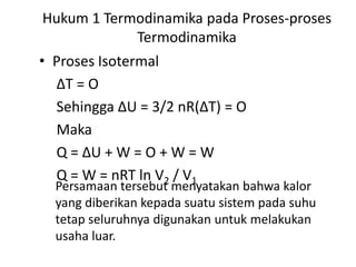Hukum 1 Termodinamika pada Proses-proses
            Termodinamika
• Proses Isotermal
  ∆T = O
  Sehingga ∆U = 3/2 nR(∆T) = O
  Maka
  Q = ∆U + W = O + W = W
  Q = W = nRT ln V2 / V1
  Persamaan tersebut menyatakan bahwa kalor
  yang diberikan kepada suatu sistem pada suhu
  tetap seluruhnya digunakan untuk melakukan
  usaha luar.
 