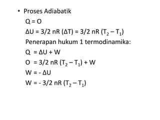 • Proses Adiabatik
  Q=O
  ∆U = 3/2 nR (∆T) = 3/2 nR (T2 – T1)
  Penerapan hukum 1 termodinamika:
  Q = ∆U + W
  O = 3/2 nR (T2 – T1) + W
  W = - ∆U
  W = - 3/2 nR (T2 – T1)
 