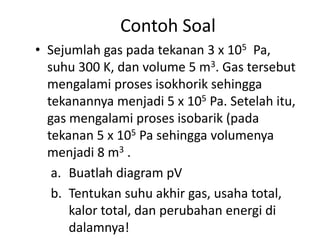 Contoh Soal
• Sejumlah gas pada tekanan 3 x 105 Pa,
  suhu 300 K, dan volume 5 m3. Gas tersebut
  mengalami proses isokhorik sehingga
  tekanannya menjadi 5 x 105 Pa. Setelah itu,
  gas mengalami proses isobarik (pada
  tekanan 5 x 105 Pa sehingga volumenya
  menjadi 8 m3 .
   a. Buatlah diagram pV
   b. Tentukan suhu akhir gas, usaha total,
      kalor total, dan perubahan energi di
      dalamnya!
 