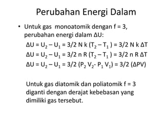 Perubahan Energi Dalam
• Untuk gas monoatomik dengan f = 3,
  perubahan energi dalam ∆U:
   ∆U = U2 – U1 = 3/2 N k (T2 – T1 ) = 3/2 N k ∆T
   ∆U = U2 – U1 = 3/2 n R (T2 – T1 ) = 3/2 n R ∆T
   ∆U = U2 – U1 = 3/2 (P2 V2- P1 V1) = 3/2 (∆PV)

   Untuk gas diatomik dan poliatomik f = 3
   diganti dengan derajat kebebasan yang
   dimiliki gas tersebut.
 