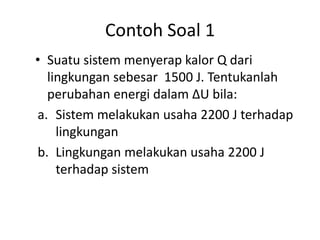 Contoh Soal 1
• Suatu sistem menyerap kalor Q dari
  lingkungan sebesar 1500 J. Tentukanlah
  perubahan energi dalam ∆U bila:
a. Sistem melakukan usaha 2200 J terhadap
    lingkungan
b. Lingkungan melakukan usaha 2200 J
    terhadap sistem
 