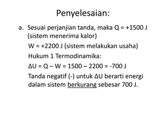 Penyelesaian:
a. Sesuai perjanjian tanda, maka Q = +1500 J
   (sistem menerima kalor)
   W = +2200 J (sistem melakukan usaha)
   Hukum 1 Termodinamika:
   ∆U = Q – W = 1500 – 2200 = -700 J
   Tanda negatif (-) untuk ∆U berarti energi
   dalam sistem berkurang sebesar 700 J.
 