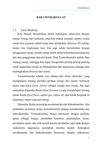 Pendahuluan
1
BAB I PENDAHULUAN
1.1. Latar Belakang
Kita banyak bersentuhan dalam kehidupan sehari-hari dengan
energi. Energi dari makanan yang kita makan menjadi sumber energi
untuk kita gunakan dalam kerja atau melakukan aktivitas. Di rumah,
kantor dan lingkungan kita, kita juga selalu bersentuhan dengan
penggunaan energi, contoh energi listrik untuk kebutuhan pencahayaan
dan atau penggunaan alat-alat listrik. Ilmu Termodinamika adalah ilmu
tentang energi, sehingga kita dapat mengetahui prinsip-prinsip penting
untuk bagaimana energi itu dibangkitkan dan bagaimana menjaga atau
meningkatkan efisiensi dari sistem.
Termodinamika adalah satu cabang dari fisika dinamika, yang
mempelajari tentang perilaku gerakan energi dan materi, termasuk
panas atau kalor (heat, therm) sebagai tenaga atau energi, dan juga
mencakup dinamika fluida (fluid dynamics) yang mempelajari tentang
aliran fluida (fluid flow), seperti gas, udara, air, dan benda bergerak di
dalamnya, materi atau pun energi.
Dinamika fluida mencakup aerodinamika dan hidrodinamika. Ada
perbedaan mendasar antara termodinamika dengan aerodinamika dan
hidrodinamika. Termodinamika hanya berurusan dengan perilaku
panas sebagai tenaga, perubahan kuantitas, perpindahan, aliran,
perubahan status, dan efek terjadi karena perubahan, tapi tidak dengan
mekanisme bagaimana perubahan tersebut terjadi. Sedangkan
aerodinamika dan hidrodinamika berurusan dengan mekanisme
 