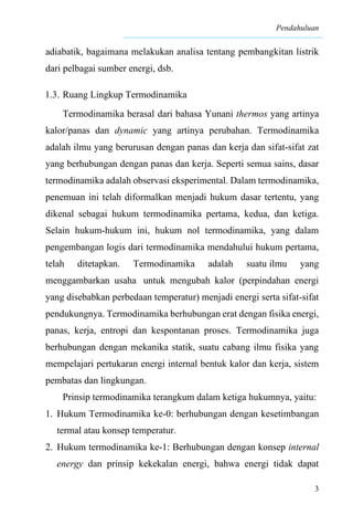 Pendahuluan
3
adiabatik, bagaimana melakukan analisa tentang pembangkitan listrik
dari pelbagai sumber energi, dsb.
1.3. Ruang Lingkup Termodinamika
Termodinamika berasal dari bahasa Yunani thermos yang artinya
kalor/panas dan dynamic yang artinya perubahan. Termodinamika
adalah ilmu yang berurusan dengan panas dan kerja dan sifat-sifat zat
yang berhubungan dengan panas dan kerja. Seperti semua sains, dasar
termodinamika adalah observasi eksperimental. Dalam termodinamika,
penemuan ini telah diformalkan menjadi hukum dasar tertentu, yang
dikenal sebagai hukum termodinamika pertama, kedua, dan ketiga.
Selain hukum-hukum ini, hukum nol termodinamika, yang dalam
pengembangan logis dari termodinamika mendahului hukum pertama,
telah ditetapkan. Termodinamika adalah suatu ilmu yang
menggambarkan usaha untuk mengubah kalor (perpindahan energi
yang disebabkan perbedaan temperatur) menjadi energi serta sifat-sifat
pendukungnya. Termodinamika berhubungan erat dengan fisika energi,
panas, kerja, entropi dan kespontanan proses. Termodinamika juga
berhubungan dengan mekanika statik, suatu cabang ilmu fisika yang
mempelajari pertukaran energi internal bentuk kalor dan kerja, sistem
pembatas dan lingkungan.
Prinsip termodinamika terangkum dalam ketiga hukumnya, yaitu:
1. Hukum Termodinamika ke-0: berhubungan dengan kesetimbangan
termal atau konsep temperatur.
2. Hukum termodinamika ke-1: Berhubungan dengan konsep internal
energy dan prinsip kekekalan energi, bahwa energi tidak dapat
 