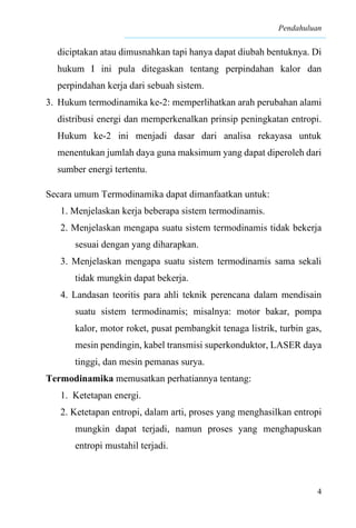 Pendahuluan
4
diciptakan atau dimusnahkan tapi hanya dapat diubah bentuknya. Di
hukum I ini pula ditegaskan tentang perpindahan kalor dan
perpindahan kerja dari sebuah sistem.
3. Hukum termodinamika ke-2: memperlihatkan arah perubahan alami
distribusi energi dan memperkenalkan prinsip peningkatan entropi.
Hukum ke-2 ini menjadi dasar dari analisa rekayasa untuk
menentukan jumlah daya guna maksimum yang dapat diperoleh dari
sumber energi tertentu.
Secara umum Termodinamika dapat dimanfaatkan untuk:
1. Menjelaskan kerja beberapa sistem termodinamis.
2. Menjelaskan mengapa suatu sistem termodinamis tidak bekerja
sesuai dengan yang diharapkan.
3. Menjelaskan mengapa suatu sistem termodinamis sama sekali
tidak mungkin dapat bekerja.
4. Landasan teoritis para ahli teknik perencana dalam mendisain
suatu sistem termodinamis; misalnya: motor bakar, pompa
kalor, motor roket, pusat pembangkit tenaga listrik, turbin gas,
mesin pendingin, kabel transmisi superkonduktor, LASER daya
tinggi, dan mesin pemanas surya.
Termodinamika memusatkan perhatiannya tentang:
1. Ketetapan energi.
2. Ketetapan entropi, dalam arti, proses yang menghasilkan entropi
mungkin dapat terjadi, namun proses yang menghapuskan
entropi mustahil terjadi.
 