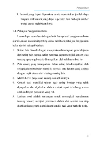 Pendahuluan
5
3. Entropi yang dapat digunakan untuk menentukan jumlah daya
berguna maksimum yang dapat diperoleh dari berbagai sumber
energi untuk melakukan kerja.
1.4. Petunjuk Penggunaan Buku
Untuk dapat memahami dengan baik dan optimal penggunaan buku
ajar ini, maka adalah hal penting untuk membaca petunjuk penggunaan
buku ajar ini sebagai berikut:
1. Setiap bab diawali dengan memperkenalkan tujuan pembelajaran
dari setiap bab, supaya setiap pembaca dapat memiliki konsep jelas
tentang apa yang hendak disampaikan oleh salah satu bab itu.
2. Peta konsep yang disampaikan dalam setiap bab ditunjukkan oleh
setiap judul subbab dan memiliki korelasi satu dengan yang lainnya
dengan topik utama dari masing-masing bab.
3. Materi berisi penjelasan konsep dan aplikasinya.
4. Contoh soal memiliki tujuan agar setiap konsep yang telah
dipaparkan dan dijelaskan dalam materi dapat terhubung secara
analisa dengan persoalan yang riil.
5. Latihan soal adalah tantangan untuk merangkul pemahaman
tentang konsep menjadi permanen dalam diri sendiri dan siap
diaplikasikan secara alami dalam kondisi real yang berbeda-beda.
 