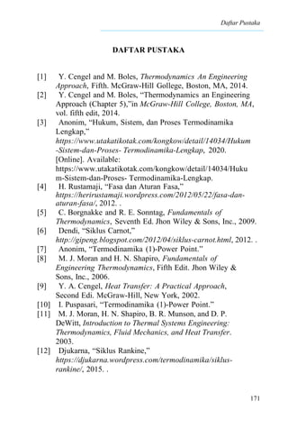 Daftar Pustaka
171
DAFTAR PUSTAKA
[1] Y. Cengel and M. Boles, Thermodynamics An Engineering
Approach, Fifth. McGraw-Hill Gollege, Boston, MA, 2014.
[2] Y. Cengel and M. Boles, “Thermodynamics an Engineering
Approach (Chapter 5),”in McGraw-Hill College, Boston, MA,
vol. fifth edit, 2014.
[3] Anonim, “Hukum, Sistem, dan Proses Termodinamika
Lengkap,”
https://www.utakatikotak.com/kongkow/detail/14034/Hukum
-Sistem-dan-Proses- Termodinamika-Lengkap, 2020.
[Online]. Available:
https://www.utakatikotak.com/kongkow/detail/14034/Huku
m-Sistem-dan-Proses- Termodinamika-Lengkap.
[4] H. Rustamaji, “Fasa dan Aturan Fasa,”
https://herirustamaji.wordpress.com/2012/05/22/fasa-dan-
aturan-fasa/, 2012. .
[5] C. Borgnakke and R. E. Sonntag, Fundamentals of
Thermodynamics, Seventh Ed. Jhon Wiley & Sons, Inc., 2009.
[6] Dendi, “Siklus Carnot,”
http://gipeng.blogspot.com/2012/04/siklus-carnot.html, 2012. .
[7] Anonim, “Termodinamika (1)-Power Point.”
[8] M. J. Moran and H. N. Shapiro, Fundamentals of
Engineering Thermodynamics, Fifth Edit. Jhon Wiley &
Sons, Inc., 2006.
[9] Y. A. Cengel, Heat Transfer: A Practical Approach,
Second Edi. McGraw-Hill, New York, 2002.
[10] I. Puspasari, “Termodinamika (1)-Power Point.”
[11] M. J. Moran, H. N. Shapiro, B. R. Munson, and D. P.
DeWitt, Introduction to Thermal Systems Engineering:
Thermodynamics, Fluid Mechanics, and Heat Transfer.
2003.
[12] Djukarna, “Siklus Rankine,”
https://djukarna.wordpress.com/termodinamika/siklus-
rankine/, 2015. .
 