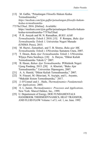 Daftar Pustaka
172
[13] M. Gaffar, “Petualangan Filosofis Hukum Kedua
Termodinamika,”
https://medium.com/@m.gaffar/petualangan-filosofis-hukum-
kedua-termodinamika-
77576a526ad, 2016. [Online]. Available:
https://medium.com/@m.gaffar/petualangan-filosofis-hukum-
kedua-termodinamika-77576a526ad.
[14] P. R. Ansyah and M. N. Ramadhan, BUKU AJAR
Termodinamika Teknik I. 2018. [15] P. Rompas, Buku Ajar
Termodinamika Teknik 1. Universitas Negeri Manado
(UNIMA Press), 2015.
[16] M. Hazwi, Zamanhuri, and T. B. Sitorus, Buku ajar MK.
Termodinamika Teknik i. UNiversitas Sumatera Utara, 2007.
[17] T. Dosen, Buku Ajar Termodinamika Teknik 1. UNiversitas
WIjaya Putra Surabaya. [18] A. Daryus, “Diktat Kuliah
Termodinamika Teknik I,” 2007.
[19] B. Hasan, Bahan Ajar Termodinamika. POliteknik Negeri
Ujung Pandang, 2015. [20] A. Khuriati, “Buku Ajar
Termodinamika.” Universitas Diponegoro, 2007.
[21] A. A. Hamid, “Diktat Kuliah Termodinamika,” 2007.
[22] N. Fitasari, M. Oktaviani, N. Asyiqin, and L. Aryanto,
“Makalah Sistem Termodinamika,” 2017.
[23] J. O’Connel and J. . Haile, Thermodynamics Fundamentals
for Applications. 2005.
[24] E. L. Junior, Thermodynamics: Processes and Applications.
New York: Marcel Dekker, Inc., 1999.
[25] U. Departement of Energy, DOE FUNDAMENTALS
HANDBOOK THERMODYNAMICS, HEAT TRANSFER,
AND FLUID FLOW Volume 1 of 3, vol. 1, no. June. 1992
 