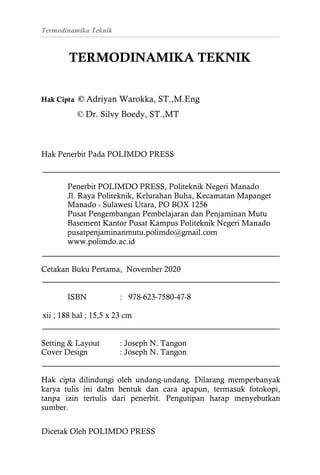Termodinamika Teknik
TERMODINAMIKA TEKNIK
Hak Cipta © Adriyan Warokka, ST.,M.Eng
© Dr. Silvy Boedy, ST.,MT
Hak Penerbit Pada POLIMDO PRESS
Penerbit POLIMDO PRESS, Politeknik Negeri Manado
Jl. Raya Politeknik, Kelurahan Buha, Kecamatan Mapanget
Manado - Sulawesi Utara, PO BOX 1256
Pusat Pengembangan Pembelajaran dan Penjaminan Mutu
Basement Kantor Pusat Kampus Politeknik Negeri Manado
pusatpenjaminanmutu.polimdo@gmail.com
www.polimdo.ac.id
Setting & Layout : Joseph N. Tangon
Cover Design : Joseph N. Tangon
Hak cipta dilindungi oleh undang-undang. Dilarang memperbanyak
karya tulis ini dalm bentuk dan cara apapun, termasuk fotokopi,
tanpa izin tertulis dari penerbit. Pengutipan harap menyebutkan
sumber.
Dicetak Oleh POLIMDO PRESS
Cetakan Buku Pertama, November 2020
ISBN : 978-623-7580-47-8
xii ; 188 hal ; 15,5 x 23 cm
 