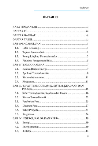 Daftar Isi
iii
DAFTAR ISI
KATA PENGANTAR ...........................................................................i
DAFTAR ISI....................................................................................... iii
DAFTAR GAMBAR......................................................................... vii
DAFTAR TABEL................................................................................xi
BAB I PENDAHULUAN.....................................................................1
1.1. Latar Belakang .......................................................................1
1.2. Tujuan dan manfaat................................................................2
1.3. Ruang Lingkup Termodinamika ............................................3
1.4. Petunjuk Penggunaan Buku....................................................5
BAB II TERMODINAMIKA ...............................................................7
2.1. Bentuk-Bentuk Energi............................................................7
2.2. Aplikasi Termodinamika........................................................8
2.3. Sistim-sistim satuan..............................................................11
2.4. Ringkasan.............................................................................11
BAB III. SIFAT TERMODINAMIK, SISTEM, KEADAAN DAN
PROSES................................................................................15
3.1. Sifat Termodinamik, Keadaan dan Proses ...........................16
3.2. Sistem Termodinamik ..........................................................22
3.3. Perubahan Fasa.....................................................................25
3.4. Diagram Fasa........................................................................27
3.5. Tabel Properti.......................................................................31
3.6. Ringkasan.............................................................................34
BAB IV. ENERGI, KALOR DAN KERJA........................................39
4.1. Energi ...................................................................................40
4.2. Energi Internal......................................................................40
4.3. Entalpi .................................................................................44
 