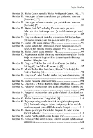 Daftar Gambar
viii
Gambar 29. Siklus Carnot terbalik/Siklus Refrigerasi Carnot. [6] .....71
Gambar 30. Hubungan volume dan tekanan gas pada suhu konstan
(Isotermal). [7] .................................................................80
Gambar 31. Hubungan volume dan suhu gas pada tekanan konstan
(Isobarik). [7] ...................................................................81
Gambar 32. Sketsa dari 𝑃𝑣𝑇 terhadap P untuk suatu gas pada
beberapa nilai dari temperatur. (𝑣 adalah volume per mol)
[8].....................................................................................82
Gambar 33. Diagram skematik dari dua jenis utama (a) Siklus daya.
(b) Siklus pendinginan dan pompa kalor. [8]...................89
Gambar 34. Siklus Otto udara standar [5]...........................................91
Gambar 35. Siklus aktual dan ideal dalam mesin percikan api/spark-
ignition dan masing-masing diagram P-v. [1]..................92
Gambar 36. Siklus Diesel udara-standar. [5] ......................................93
Gambar 37. Regenerator adalah alat yang meminjam energi dari fluida
kerja selama satu bagian siklus dan mengembalikannya
kembali di bagian lain......................................................96
Gambar 38. Diagram T-S dan P-v dari siklus Carnot (a), Siklus
Stirling (b) dan Siklus Ericcson (c) [1] ............................97
Gambar 39. Mesin Turbin Gas Sederhana, Sistem Terbuka (a) dan
Sistem Tertutup (b) ..........................................................99
Gambar 40. Diagram P-v dan T-s dari siklus Brayton udara-standar [8]
........................................................................................100
Gambar 41. Siklus Rankine ideal sederhana.....................................102
Gambar 42. Diagram T-s Siklus Rankine ideal sederhana. [1].........103
Gambar 43. Pengaruh tekanan dan suhu pada kerja siklus Rankine [5]
........................................................................................108
Gambar 44. Pengaruh tekanan dan suhu pada efisiensi siklus Rankine
[5]...................................................................................108
Gambar 45. Siklus Pemanasan Ulang Ideal. [8] ...............................110
Gambar 46. Tujuan pendingin adalah untuk menghilangkan panas
(QL) dari media dingin; tujuan dari pompa kalor adalah
untuk memasok panas (QH) ke media hangat................111
Gambar 47. Skema pendingin Carnot dan diagram T- s dari siklus
Carnot terbalik. [1].........................................................113
Gambar 48. Siklus Pembangkit Listrik Tenaga Uap.........................116
Gambar 49. Konduktivitas kalor melalui tembok dengan ketebalan ∆x
dan area A. .....................................................................122
 