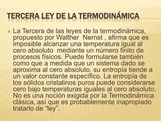 Tercera ley de la termodinámica La Tercera de las leyes de la termodinámica, propuesto por WaltherNernst , afirma que es imposible alcanzar una temperatura igual al cero absoluto  mediante un número finito de procesos físicos. Puede formularse también como que a medida que un sistema dado se aproxima al cero absoluto, su entropía tiende a un valor constante específico. La entropía de los sólidos cristalinos puros puede considerarse cero bajo temperaturas iguales al cero absoluto. No es una noción exigida por la Termodinámica clásica, así que es probablemente inapropiado tratarlo de “ley”.