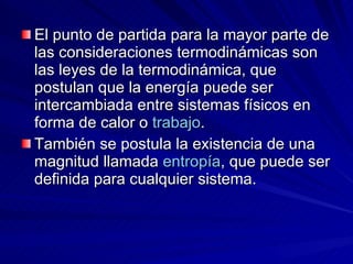 El punto de partida para la mayor parte de las consideraciones termodinámicas son las leyes de la termodinámica, que postulan que la energía puede ser intercambiada entre sistemas físicos en forma de calor o  trabajo .   También se postula la existencia de una magnitud llamada  entropía , que puede ser definida para cualquier sistema. 