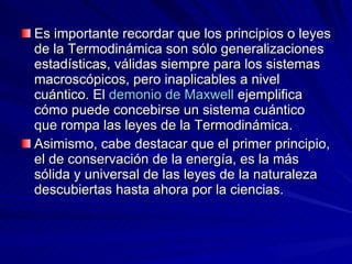 Es importante recordar que los principios o leyes de la Termodinámica son sólo generalizaciones estadísticas, válidas siempre para los sistemas macroscópicos, pero inaplicables a nivel cuántico. El  demonio de Maxwell  ejemplifica cómo puede concebirse un sistema cuántico que rompa las leyes de la Termodinámica. Asimismo, cabe destacar que el primer principio, el de conservación de la energía, es la más sólida y universal de las leyes de la naturaleza descubiertas hasta ahora por la ciencias. 