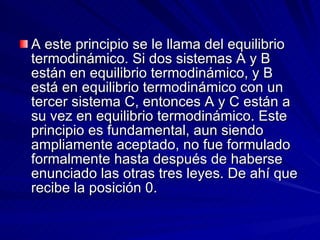 A este principio se le llama del equilibrio termodinámico. Si dos sistemas A y B están en equilibrio termodinámico, y B está en equilibrio termodinámico con un tercer sistema C, entonces A y C están a su vez en equilibrio termodinámico. Este principio es fundamental, aun siendo ampliamente aceptado, no fue formulado formalmente hasta después de haberse enunciado las otras tres leyes. De ahí que recibe la posición 0. 
