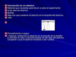 Convección en un abanico Material que necesitas para llevar a cabo el experimento  Unas alas de abanico  Botella  Algo con que sostener el abanico en la boquilla del abanico.  Vela    Procedimiento a seguir 1.Colocar, balancear el abanico en la boquilla de la botella 2. Prender la vela y colocarla debajo de las alas del abanico. 3.Esperar a que el abanico empiece a dar vueltas. 