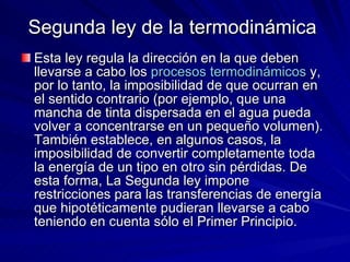 Segunda ley de la termodinámica  Esta ley regula la dirección en la que deben llevarse a cabo los  procesos termodinámicos  y, por lo tanto, la imposibilidad de que ocurran en el sentido contrario (por ejemplo, que una mancha de tinta dispersada en el agua pueda volver a concentrarse en un pequeño volumen). También establece, en algunos casos, la imposibilidad de convertir completamente toda la energía de un tipo en otro sin pérdidas. De esta forma, La Segunda ley impone restricciones para las transferencias de energía que hipotéticamente pudieran llevarse a cabo teniendo en cuenta sólo el Primer Principio.  