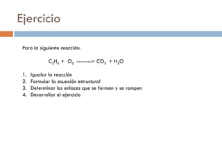 Ejercicio
 Para la siguiente reacción:

             C2H6 + O2 --------> CO2 + H2O

 1.   Igualar la reacción
 2.   Formular la ecuación estructural
 3.   Determinar los enlaces que se forman y se rompen
 4.   Desarrollar el ejercicio
 