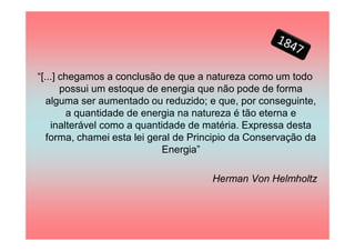 “[...] chegamos a conclusão de que a natureza como um todo
       possui um estoque de energia que não pode de forma
   alguma ser aumentado ou reduzido; e que, por conseguinte,
        a quantidade de energia na natureza é tão eterna e
    inalterável como a quantidade de matéria. Expressa desta
   forma, chamei esta lei geral de Principio da Conservação da
                             Energia”

                                      Herman Von Helmholtz
 