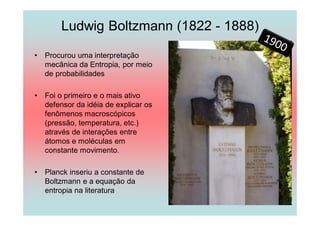 Ludwig Boltzmann (1822 - 1888)

•   Procurou uma interpretação
    mecânica da Entropia, por meio
    de probabilidades

•   Foi o primeiro e o mais ativo
    defensor da idéia de explicar os
    fenômenos macroscópicos
    (pressão, temperatura, etc.)
    através de interações entre
    átomos e moléculas em
    constante movimento.

•   Planck inseriu a constante de
    Boltzmann e a equação da
    entropia na literatura
 