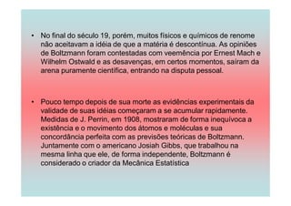 • No final do século 19, porém, muitos físicos e químicos de renome
  não aceitavam a idéia de que a matéria é descontínua. As opiniões
  de Boltzmann foram contestadas com veemência por Ernest Mach e
  Wilhelm Ostwald e as desavenças, em certos momentos, saíram da
  arena puramente científica, entrando na disputa pessoal.



• Pouco tempo depois de sua morte as evidências experimentais da
  validade de suas idéias começaram a se acumular rapidamente.
  Medidas de J. Perrin, em 1908, mostraram de forma inequívoca a
  existência e o movimento dos átomos e moléculas e sua
  concordância perfeita com as previsões teóricas de Boltzmann.
  Juntamente com o americano Josiah Gibbs, que trabalhou na
  mesma linha que ele, de forma independente, Boltzmann é
  considerado o criador da Mecânica Estatística
 