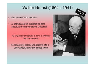 Walter Nernst (1864 - 1941)

•   Químico e Físico alemão

•   A entropia de um sistema no zero
    absoluto é uma constante universal



     “É impossível reduzir a zero a entropia
                de um sistema”

    “É impossível esfriar um sistema até o
        zero absoluto em um tempo finito”
 