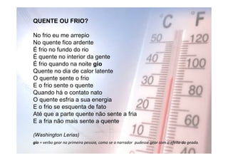 QUENTE OU FRIO?

No frio eu me arrepio
No quente fico ardente
É frio no fundo do rio
É quente no interior da gente
É frio quando na noite gio
Quente no dia de calor latente
O quente sente o frio
E o frio sente o quente
Quando há o contato nato
O quente esfria a sua energia
E o frio se esquenta de fato
Até que a parte quente não sente a fria
E a fria não mais sente a quente

(Washington Lerias)
gio = verbo gear na primeira pessoa, como se o narrador pudesse gear com o efeito da geada.
 