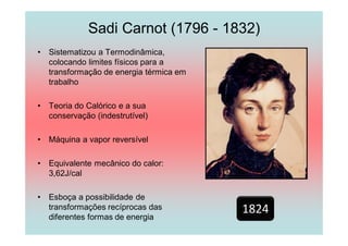Sadi Carnot (1796 - 1832)
•   Sistematizou a Termodinâmica,
    colocando limites físicos para a
    transformação de energia térmica em
    trabalho

•   Teoria do Calórico e a sua
    conservação (indestrutível)

•   Máquina a vapor reversível

•   Equivalente mecânico do calor:
    3,62J/cal

•   Esboça a possibilidade de
    transformações recíprocas das         1824
    diferentes formas de energia
 