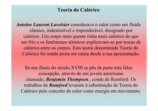 Teoria do Calórico

Antoine Laurent Lavoisier considerava o calor como um fluído
      elástico, indestrutível e imponderável, designado por
   calórico. Um corpo mais quente tinha mais calórico do que
  um frio e os fenômenos térmicos explicavam-se por trocas de
   calórico entre os corpos. Esta teoria denominada Teoria do
  Calórico foi sendo posta em causa desde a sua apresentação.

   Só nos finais do século XVIII se pôs de parte esta falsa
           concepção, através de um jovem americano
    chamado, Benjamin Thompson , conde de Rumford. Os
   trabalhos de Rumford levaram à substituição da Teoria do
  Calórico pelo conceito de calor como energia em movimento.
 