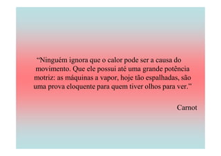 “Ninguém ignora que o calor pode ser a causa do
 movimento. Que ele possui até uma grande potência
motriz: as máquinas a vapor, hoje tão espalhadas, são
uma prova eloquente para quem tiver olhos para ver.”

                                                Carnot
 