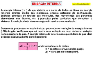 ENERGIA INTERNAwww.fisicaatual.com.brA energia interna ( U ) de um sistema é a soma de todos os tipos de energia           (energia cinética média das moléculas, energia potencial de configuração, energias cinéticas de rotação das moléculas, dos movimentos das partículas elementares nos átomos, etc. ) possuída pelas partículas que compõem o sistema. A medição direta dessa energia não costuma ser realizada.Durante os processos termodinâmicos, pode ocorrer variação da energia interna  ( ΔU) do gás. Verifica-se que só ocorre essa variação no caso de haver variação na temperatura do gás. A energia interna de determinada quantidade de gás ideal depende exclusivamente da temperatura:onde: n = número de moles           R = constante universal dos gasesΔT = variação de temperatura.      