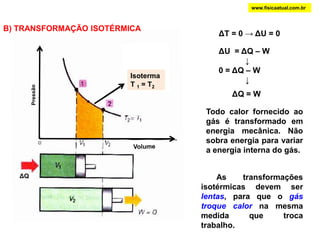 www.fisicaatual.com.brB) TRANSFORMAÇÃO ISOTÉRMICAΔT = 0 -> ΔU = 0ΔU  = ΔQ – W            ↓0 = ΔQ – W            ↓IsotermaT 1 = T2Isoterma: T1 = T2PressãoΔQ = WTodo calor fornecido ao gás é transformado em energia mecânica. Não sobra energia para variar a energia interna do gás.VolumeΔQ       As transformações isotérmicas devem ser lentas, para que o gás troque calor na mesma medida que troca trabalho.