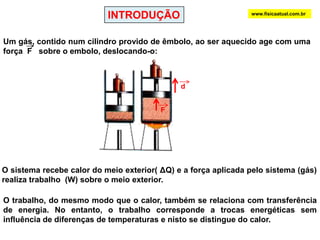 INTRODUÇÃOwww.fisicaatual.com.brUm gás, contido num cilindro provido de êmbolo, ao ser aquecido age com uma força  F   sobre o embolo, deslocando-o:      dFO sistema recebe calor do meio exterior( ΔQ) e a força aplicada pelo sistema (gás)  realiza trabalho  (W) sobre o meio exterior.O trabalho, do mesmo modo que o calor, também se relaciona com transferência de energia. No entanto, o trabalho corresponde a trocas energéticas sem influência de diferenças de temperaturas e nisto se distingue do calor.