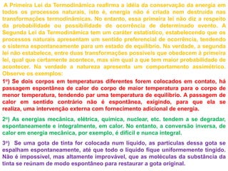  A Primeira Lei da Termodinâmica reafirma a idéia da conservação da energia em todos os processos naturais, isto é, energia não é criada nem destruída nas transformações termodinâmicas. No entanto, essa primeira lei não diz a respeito da probabilidade ou possibilidade de ocorrência de determinado evento. A Segunda Lei da Termodinâmica tem um caráter estatístico, estabelecendo que os processos naturais apresentam um sentido preferencial de ocorrência, tendendo o sistema espontaneamente para um estado de equilíbrio. Na verdade, a segunda lei não estabelece, entre duas transformações possíveis que obedecem à primeira lei, qual que certamente acontece, mas sim qual a que tem maior probabilidade de acontecer. Na verdade a natureza apresenta um comportamento assimétrico. Observe os exemplos: 1o) Se dois corpos em temperaturas diferentes forem colocados em contato, há passagem espontânea de calor do corpo de maior temperatura para o corpo de menor temperatura, tendendo par uma temperatura de equilíbrio. A passagem de calor em sentido contrário não é espontânea, exigindo, para que ela se realiza, uma intervenção externa com fornecimento adicional de energia.2o) As energias mecânica, elétrica, química, nuclear, etc. tendem a se degradar, espontaneamente e integralmente, em calor. No entanto, a conversão inversa, de calor em energia mecânica, por exemplo, é difícil e nunca integral. 3o)  Se uma gota de tinta for colocada num líquido, as partículas dessa gota se espalham espontaneamente, até que todo o líquido fique uniformemente tingido. Não é impossível, mas altamente improvável, que as moléculas da substância da tinta se reúnam de modo espontâneo para restaurar a gota original.
