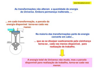 www.fisicaatual.com.brAs transformações não alteram  a quantidade de energia do Universo. Embora permaneça inalterada, ...... em cada transformação, a parcela da energia disponível  torna-se cada vez menor.Na maioria das transformações parte da energia converte em calor...... que ao se dissipar caoticamente pela vizinhança torna-se , cada vez menos disponível,  para realização de trabalho.A energia total do Universo não muda, mas a parcela disponível para realização de trabalho, torna-se cada vez menor.