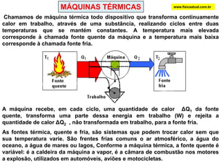 MÁQUINAS TÉRMICASwww.fisicaatual.com.br Chamamos de máquina térmica todo dispositivo que transforma continuamente calor em trabalho, através de uma substância, realizando ciclos entre duas temperaturas que se mantém constantes. A temperatura mais elevada corresponde à chamada fonte quente da máquina e a temperatura mais baixa corresponde à chamada fonte fria. A máquina recebe, em cada ciclo, uma quantidade de calor  ΔQ1 da fonte quente, transforma uma parte dessa energia em trabalho (W) e rejeita a quantidade de calor ΔQ2  , não transformada em trabalho, para a fonte fria.As fontes térmica, quente e fria, são sistemas que podem trocar calor sem que sua temperatura varie. São frentes frias comuns o ar atmosférico, a água do oceano, a água de mares ou lagos, Conforme a máquina térmica, a fonte quente é variável: é a caldeira da máquina a vapor, é a câmara de combustão nos motores a explosão, utilizados em automóveis, aviões e motocicletas. 
