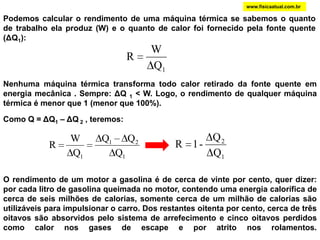 www.fisicaatual.com.brPodemos calcular o rendimento de uma máquina térmica se sabemos o quanto de trabalho ela produz (W) e o quanto de calor foi fornecido pela fonte quente (ΔQ1):Nenhuma máquina térmica transforma todo calor retirado da fonte quente em  energia mecânica . Sempre: ΔQ 1 < W. Logo, o rendimento de qualquer máquina térmica é menor que 1 (menor que 100%). Como Q = ΔQ1 – ΔQ 2 , teremos:                                 O rendimento de um motor a gasolina é de cerca de vinte por cento, quer dizer: por cada litro de gasolina queimada no motor, contendo uma energia calorífica de cerca de seis milhões de calorias, somente cerca de um milhão de calorias são utilizáveis para impulsionar o carro. Dos restantes oitenta por cento, cerca de três oitavos são absorvidos pelo sistema de arrefecimento e cinco oitavos perdidos como calor nos gases de escape e por atrito nos rolamentos.